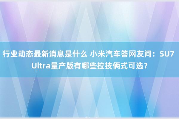 行业动态最新消息是什么 小米汽车答网友问：SU7 Ultra量产版有哪些拉技俩式可选？