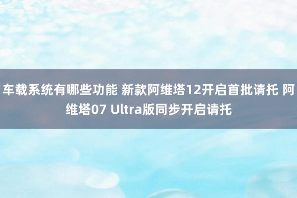 车载系统有哪些功能 新款阿维塔12开启首批请托 阿维塔07 Ultra版同步开启请托