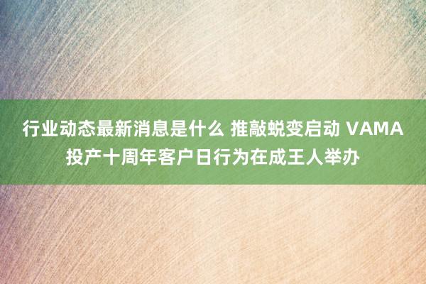 行业动态最新消息是什么 推敲蜕变启动 VAMA投产十周年客户日行为在成王人举办