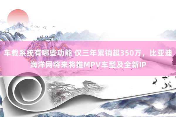 车载系统有哪些功能 仅三年累销超350万，比亚迪海洋网将来将推MPV车型及全新IP