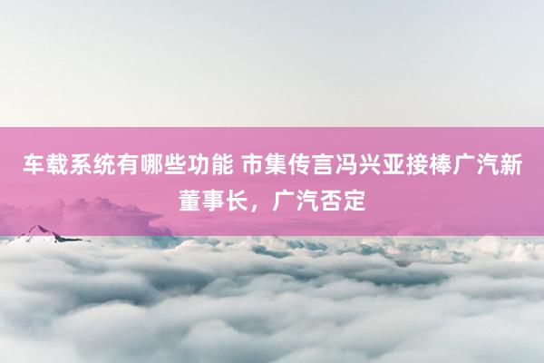 车载系统有哪些功能 市集传言冯兴亚接棒广汽新董事长，广汽否定