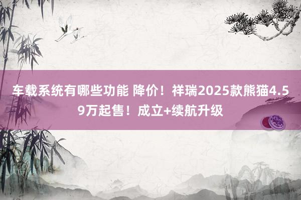 车载系统有哪些功能 降价！祥瑞2025款熊猫4.59万起售！成立+续航升级