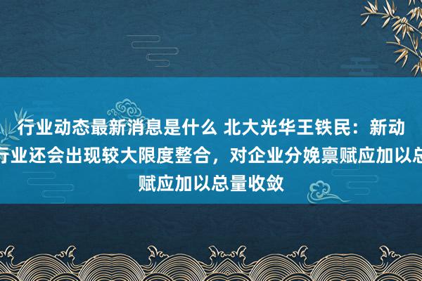 行业动态最新消息是什么 北大光华王铁民：新动力汽车行业还会出现较大限度整合，对企业分娩禀赋应加以总量收敛