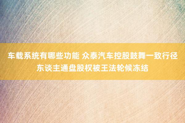 车载系统有哪些功能 众泰汽车控股鼓舞一致行径东谈主通盘股权被王法轮候冻结