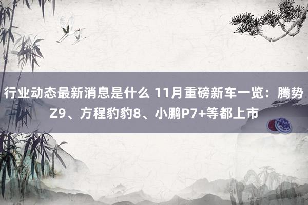 行业动态最新消息是什么 11月重磅新车一览：腾势Z9、方程豹豹8、小鹏P7+等都上市