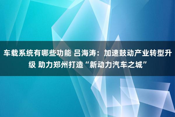 车载系统有哪些功能 吕海涛：加速鼓动产业转型升级 助力郑州打造“新动力汽车之城”