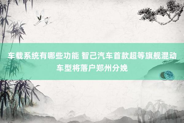 车载系统有哪些功能 智己汽车首款超等旗舰混动车型将落户郑州分娩