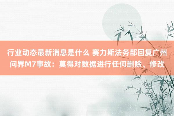 行业动态最新消息是什么 赛力斯法务部回复广州问界M7事故：莫得对数据进行任何删除、修改