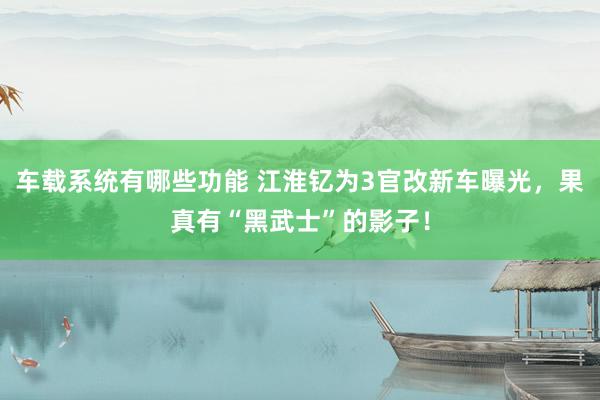 车载系统有哪些功能 江淮钇为3官改新车曝光，果真有“黑武士”的影子！