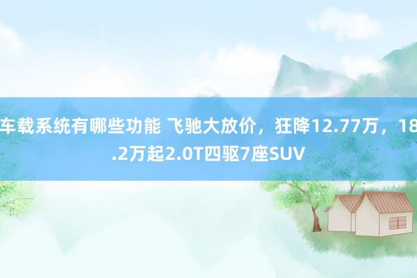 车载系统有哪些功能 飞驰大放价，狂降12.77万，18.2万起2.0T四驱7座SUV