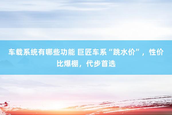 车载系统有哪些功能 巨匠车系“跳水价”，性价比爆棚，代步首选