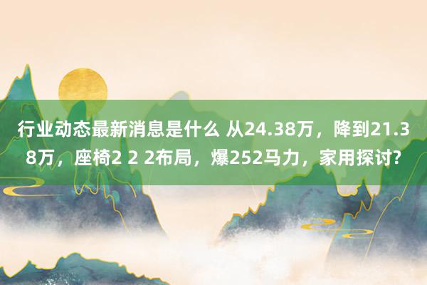 行业动态最新消息是什么 从24.38万，降到21.38万，座椅2 2 2布局，爆252马力，家用探讨?