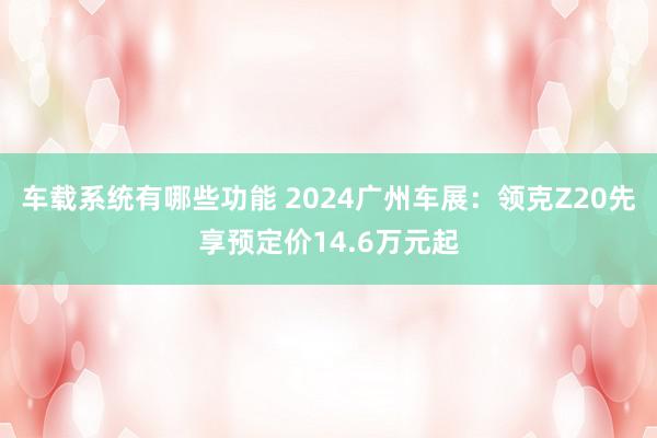 车载系统有哪些功能 2024广州车展：领克Z20先享预定价14.6万元起