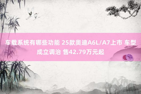 车载系统有哪些功能 25款奥迪A6L/A7上市 车型成立调治 售42.79万元起