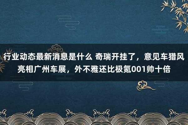 行业动态最新消息是什么 奇瑞开挂了，意见车猎风亮相广州车展，外不雅还比极氪001帅十倍