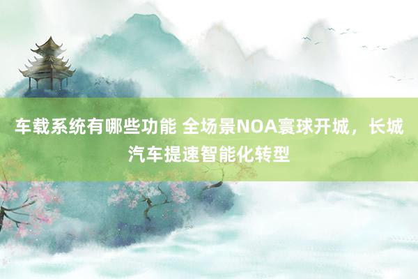 车载系统有哪些功能 全场景NOA寰球开城，长城汽车提速智能化转型