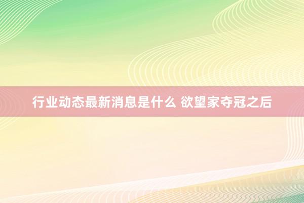 行业动态最新消息是什么 欲望家夺冠之后