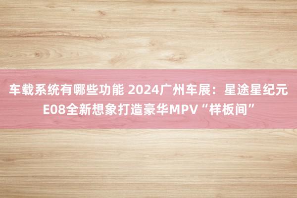 车载系统有哪些功能 2024广州车展：星途星纪元E08全新想象打造豪华MPV“样板间”