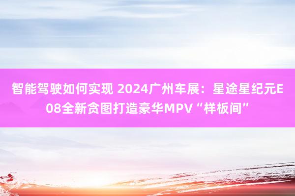 智能驾驶如何实现 2024广州车展：星途星纪元E08全新贪图打造豪华MPV“样板间”