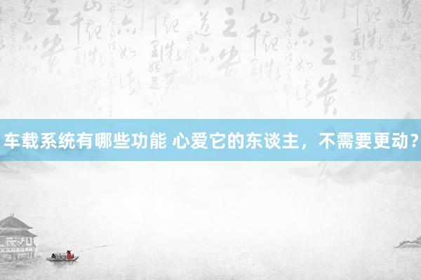 车载系统有哪些功能 心爱它的东谈主，不需要更动？