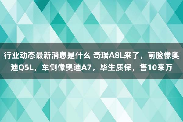 行业动态最新消息是什么 奇瑞A8L来了，前脸像奥迪Q5L，车侧像奥迪A7，毕生质保，售10来万