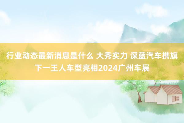 行业动态最新消息是什么 大秀实力 深蓝汽车携旗下一王人车型亮相2024广州车展