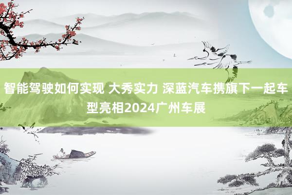 智能驾驶如何实现 大秀实力 深蓝汽车携旗下一起车型亮相2024广州车展