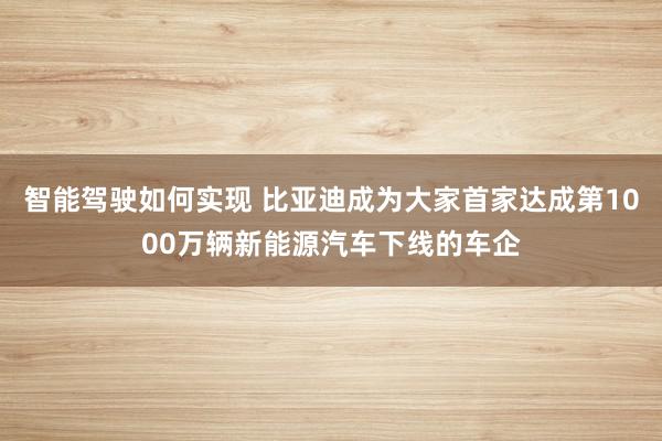 智能驾驶如何实现 比亚迪成为大家首家达成第1000万辆新能源汽车下线的车企