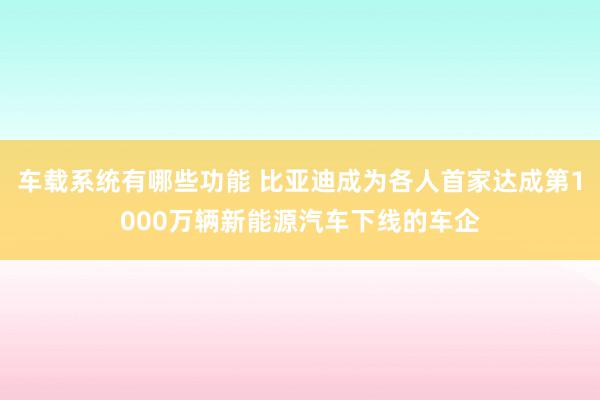 车载系统有哪些功能 比亚迪成为各人首家达成第1000万辆新能源汽车下线的车企