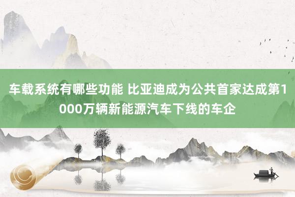 车载系统有哪些功能 比亚迪成为公共首家达成第1000万辆新能源汽车下线的车企