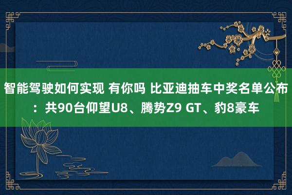 智能驾驶如何实现 有你吗 比亚迪抽车中奖名单公布：共90台仰望U8、腾势Z9 GT、豹8豪车