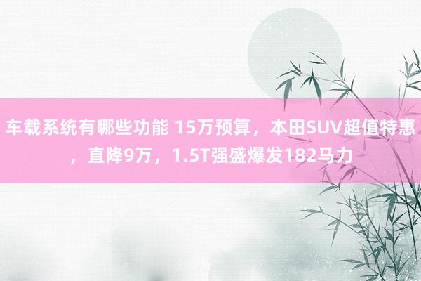 车载系统有哪些功能 15万预算，本田SUV超值特惠，直降9万，1.5T强盛爆发182马力