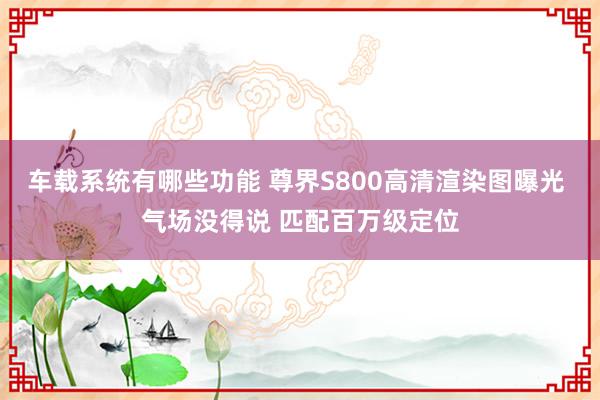 车载系统有哪些功能 尊界S800高清渲染图曝光 气场没得说 匹配百万级定位