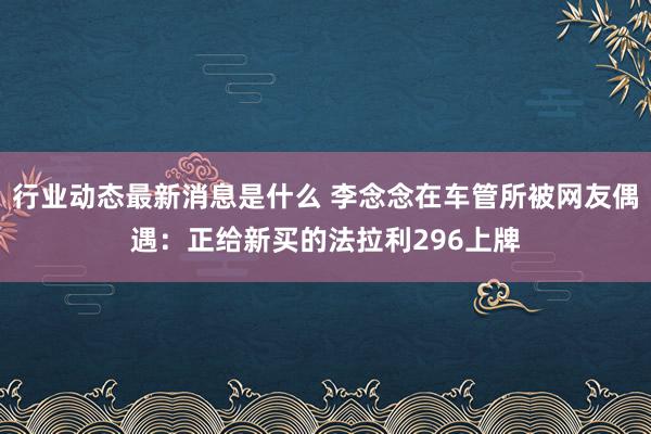 行业动态最新消息是什么 李念念在车管所被网友偶遇：正给新买的法拉利296上牌