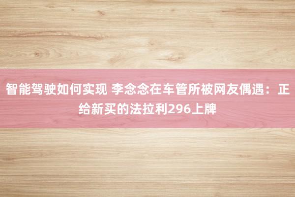 智能驾驶如何实现 李念念在车管所被网友偶遇：正给新买的法拉利296上牌