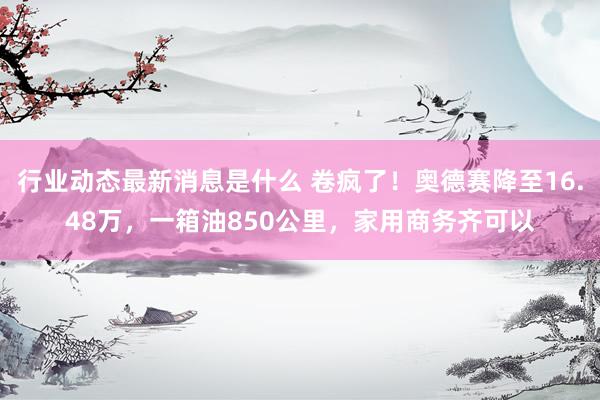 行业动态最新消息是什么 卷疯了！奥德赛降至16.48万，一箱油850公里，家用商务齐可以