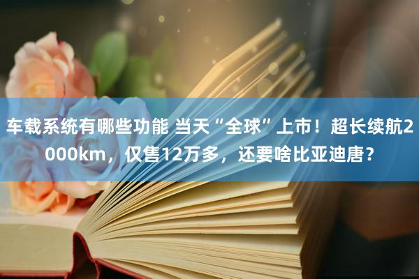 车载系统有哪些功能 当天“全球”上市！超长续航2000km，仅售12万多，还要啥比亚迪唐？