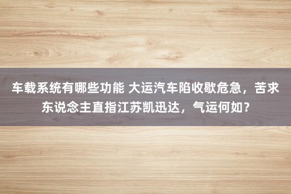 车载系统有哪些功能 大运汽车陷收歇危急，苦求东说念主直指江苏凯迅达，气运何如？