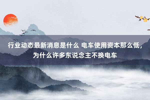 行业动态最新消息是什么 电车使用资本那么低，为什么许多东说念主不换电车