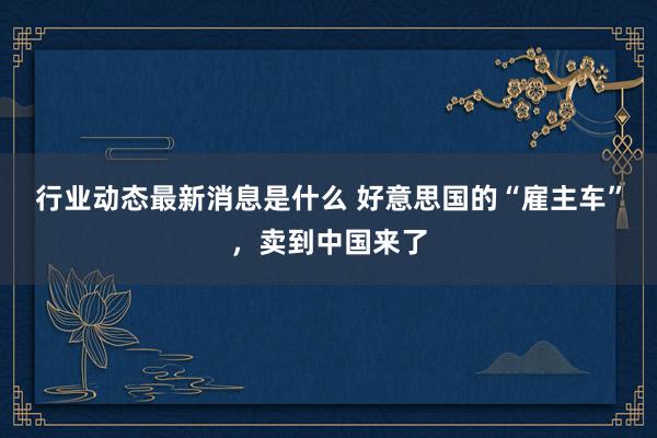 行业动态最新消息是什么 好意思国的“雇主车”，卖到中国来了