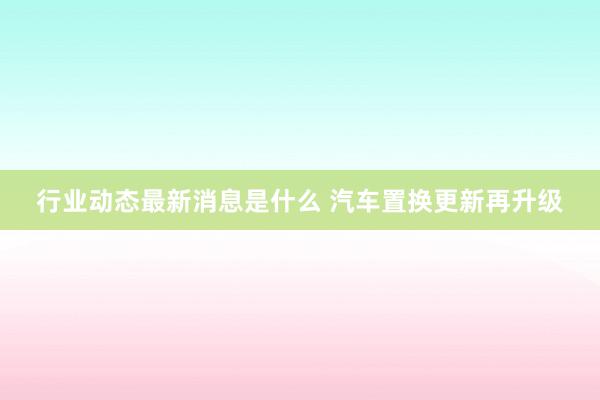 行业动态最新消息是什么 汽车置换更新再升级