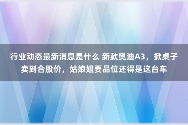 行业动态最新消息是什么 新款奥迪A3，掀桌子卖到合股价，姑娘姐要品位还得是这台车