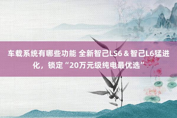 车载系统有哪些功能 全新智己LS6＆智己L6猛进化，锁定“20万元级纯电最优选”