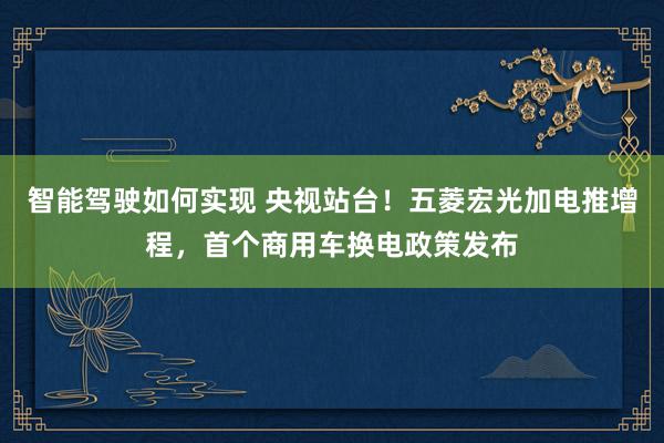 智能驾驶如何实现 央视站台！五菱宏光加电推增程，首个商用车换电政策发布