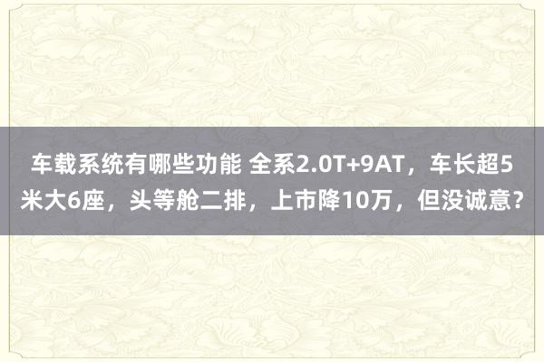 车载系统有哪些功能 全系2.0T+9AT，车长超5米大6座，头等舱二排，上市降10万，但没诚意？