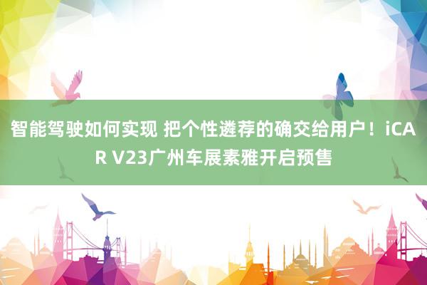 智能驾驶如何实现 把个性遴荐的确交给用户！iCAR V23广州车展素雅开启预售