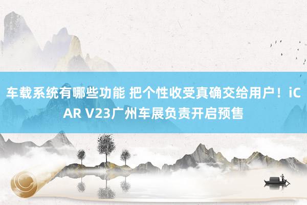 车载系统有哪些功能 把个性收受真确交给用户！iCAR V23广州车展负责开启预售