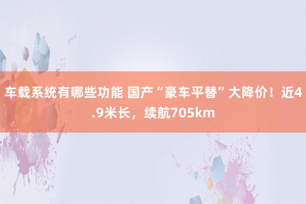 车载系统有哪些功能 国产“豪车平替”大降价！近4.9米长，续航705km