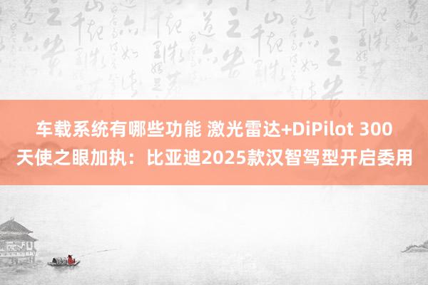 车载系统有哪些功能 激光雷达+DiPilot 300天使之眼加执：比亚迪2025款汉智驾型开启委用