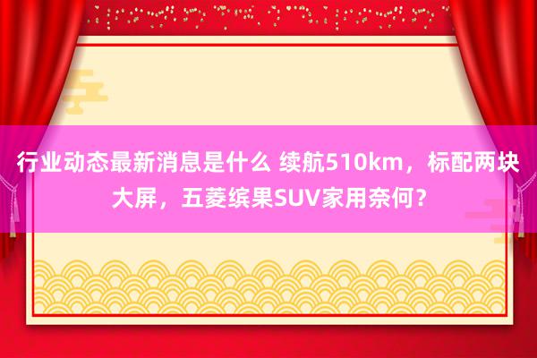 行业动态最新消息是什么 续航510km，标配两块大屏，五菱缤果SUV家用奈何？